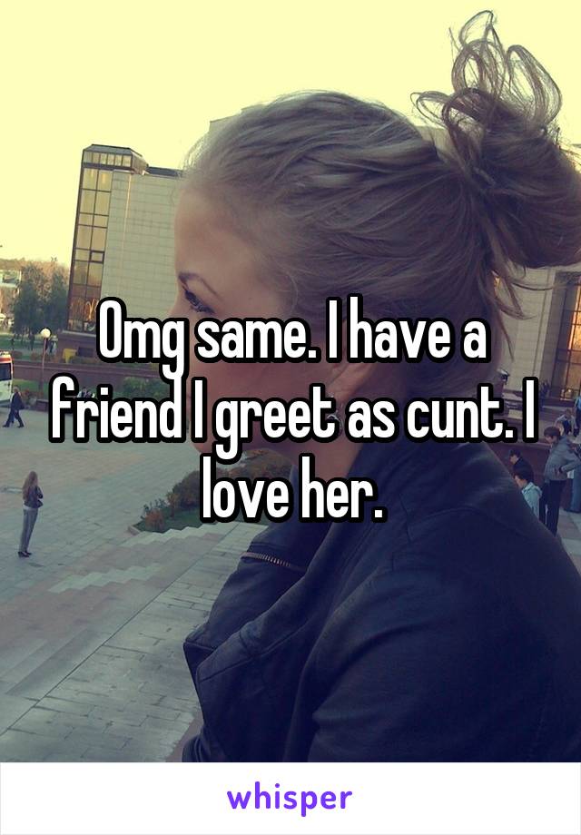 Omg same. I have a friend I greet as cunt. I love her.