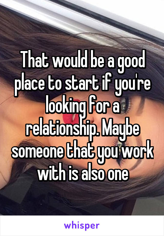 That would be a good place to start if you're looking for a relationship. Maybe someone that you work with is also one