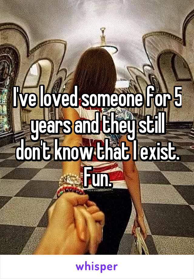 I've loved someone for 5 years and they still don't know that I exist. Fun.