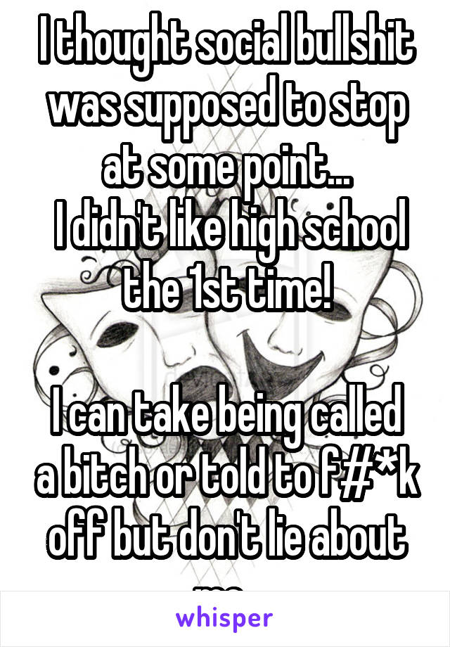 I thought social bullshit was supposed to stop at some point...
 I didn't like high school the 1st time!

I can take being called a bitch or told to f#*k off but don't lie about me. 