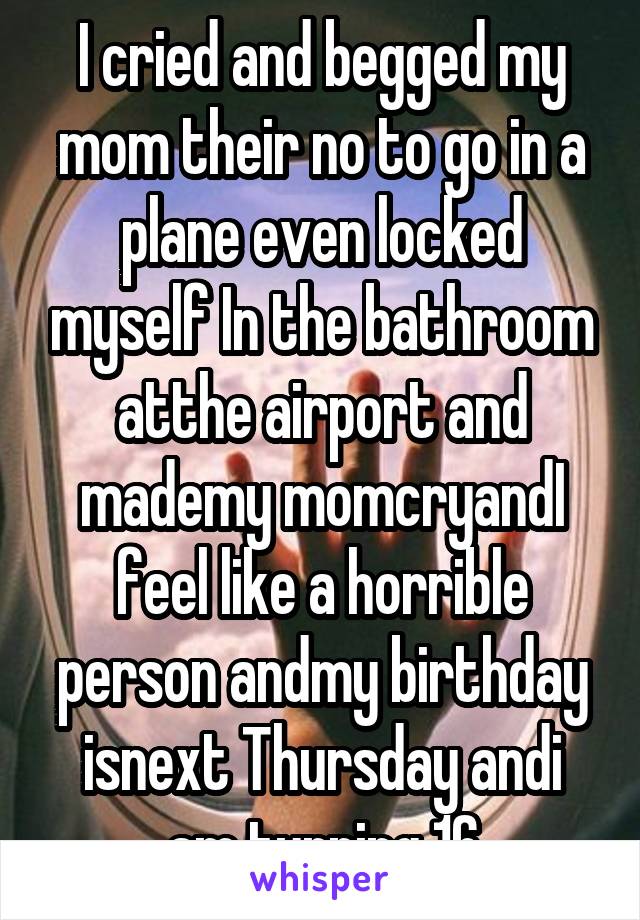 I cried and begged my mom their no to go in a plane even locked myself In the bathroom atthe airport and mademy momcryandI feel like a horrible person andmy birthday isnext Thursday andi am turning 16