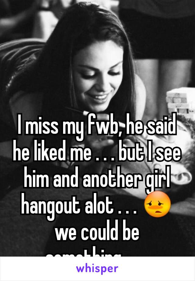 I miss my fwb, he said he liked me . . . but I see him and another girl hangout alot . . . 😳 we could be something . . . 