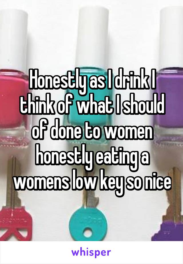 Honestly as I drink I think of what I should of done to women honestly eating a womens low key so nice