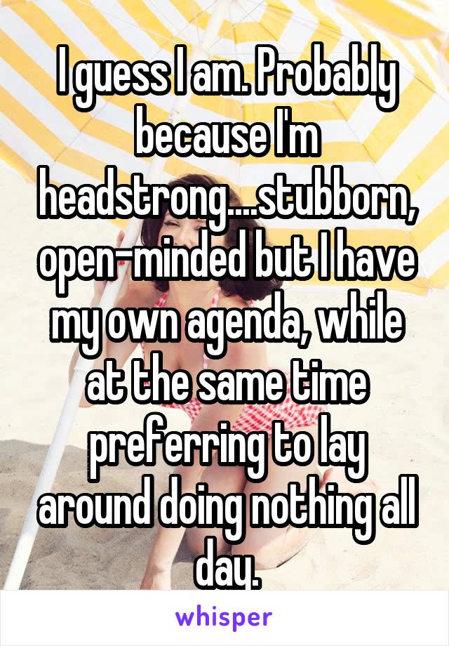 I guess I am. Probably because I'm headstrong....stubborn, open-minded but I have my own agenda, while at the same time preferring to lay around doing nothing all day.