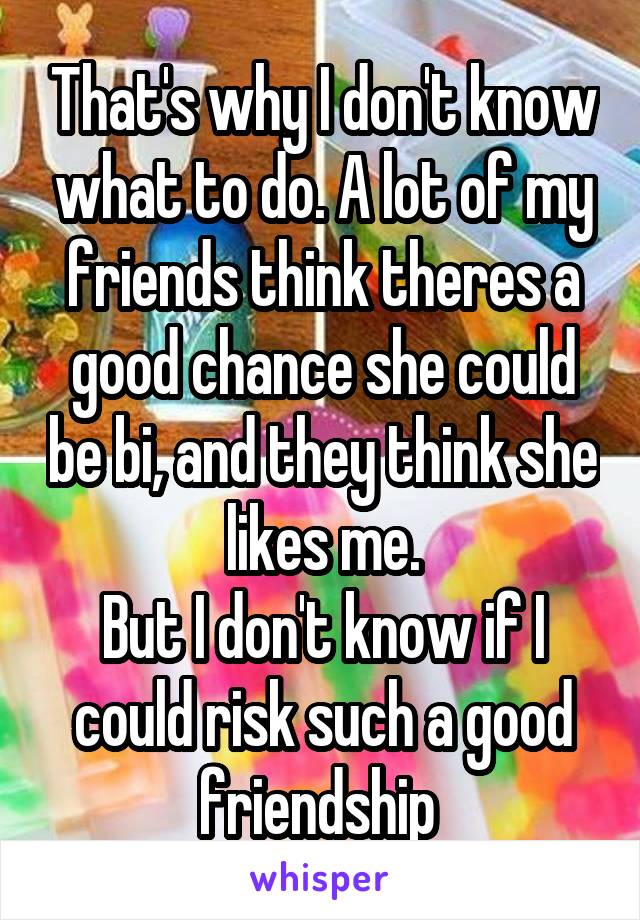 That's why I don't know what to do. A lot of my friends think theres a good chance she could be bi, and they think she likes me.
But I don't know if I could risk such a good friendship 