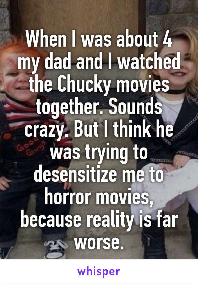 When I was about 4 my dad and I watched the Chucky movies together. Sounds crazy. But I think he was trying to desensitize me to horror movies, because reality is far worse.