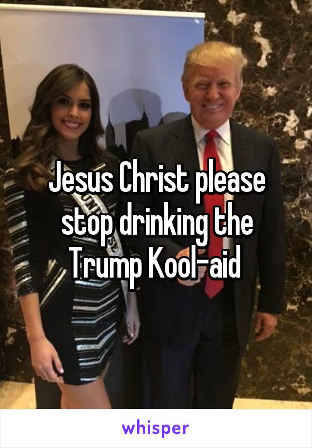 Jesus Christ please stop drinking the Trump Kool-aid 