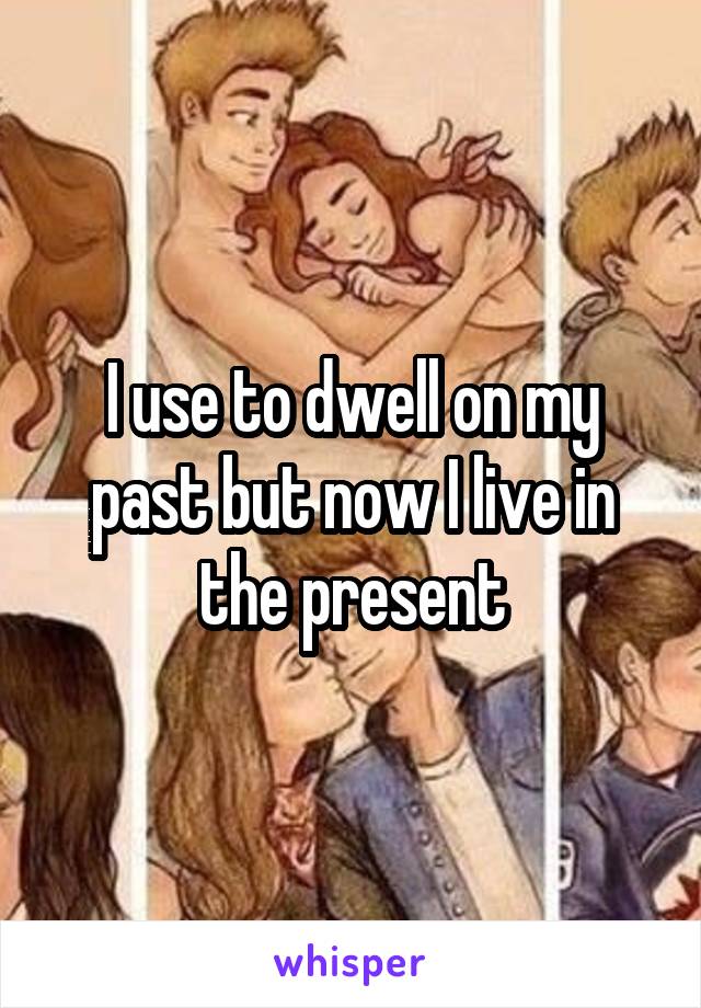 I use to dwell on my past but now I live in the present
