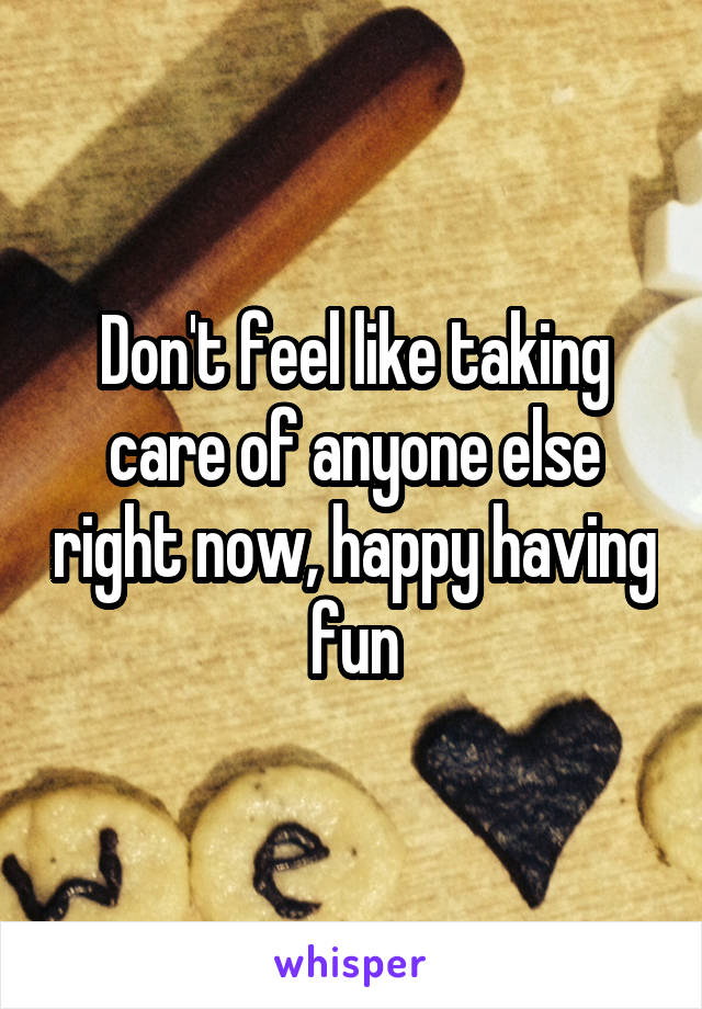 Don't feel like taking care of anyone else right now, happy having fun
