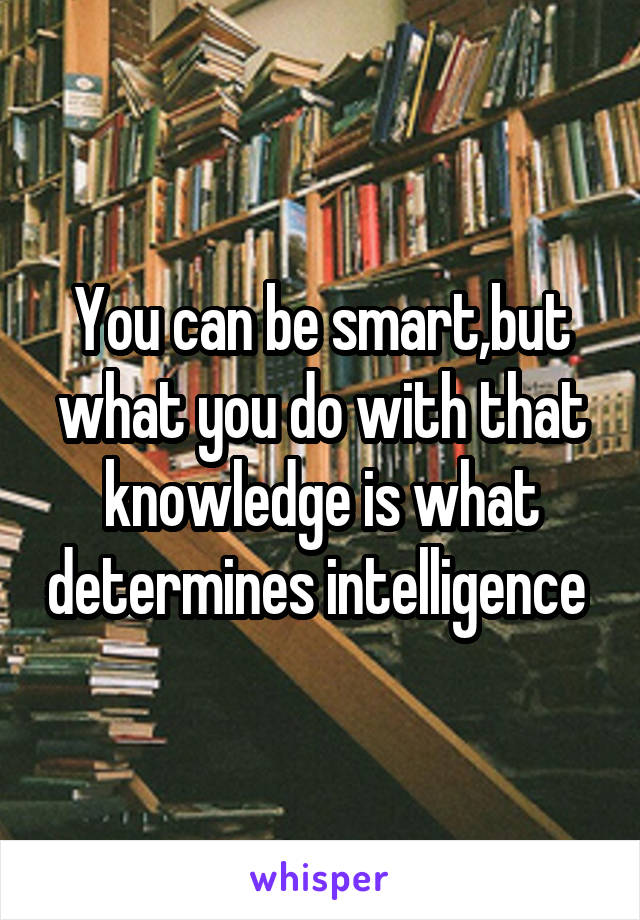You can be smart,but what you do with that knowledge is what determines intelligence 