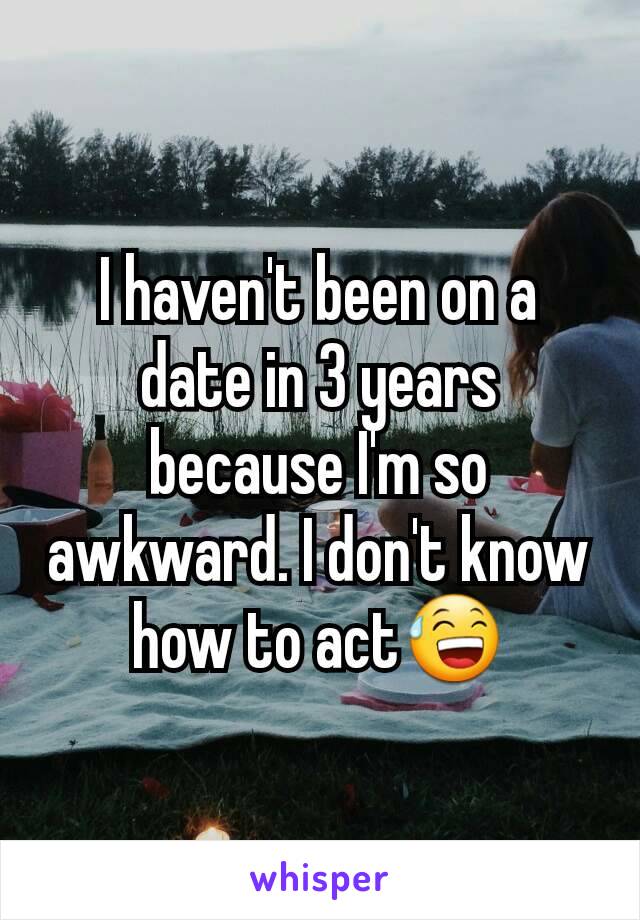 I haven't been on a date in 3 years because I'm so awkward. I don't know how to act😅