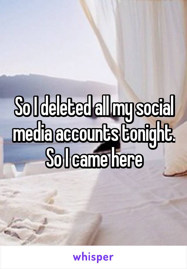 So I deleted all my social media accounts tonight. So I came here