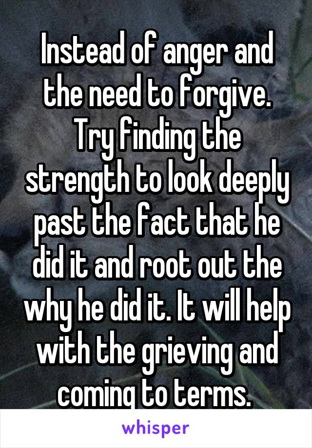 Instead of anger and the need to forgive. Try finding the strength to look deeply past the fact that he did it and root out the why he did it. It will help with the grieving and coming to terms. 