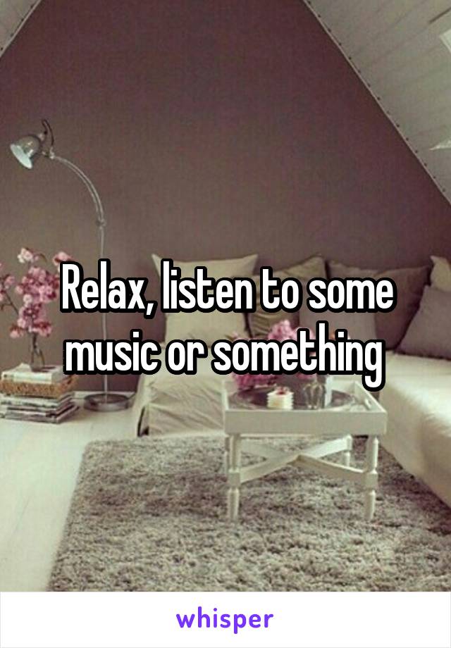 Relax, listen to some music or something 
