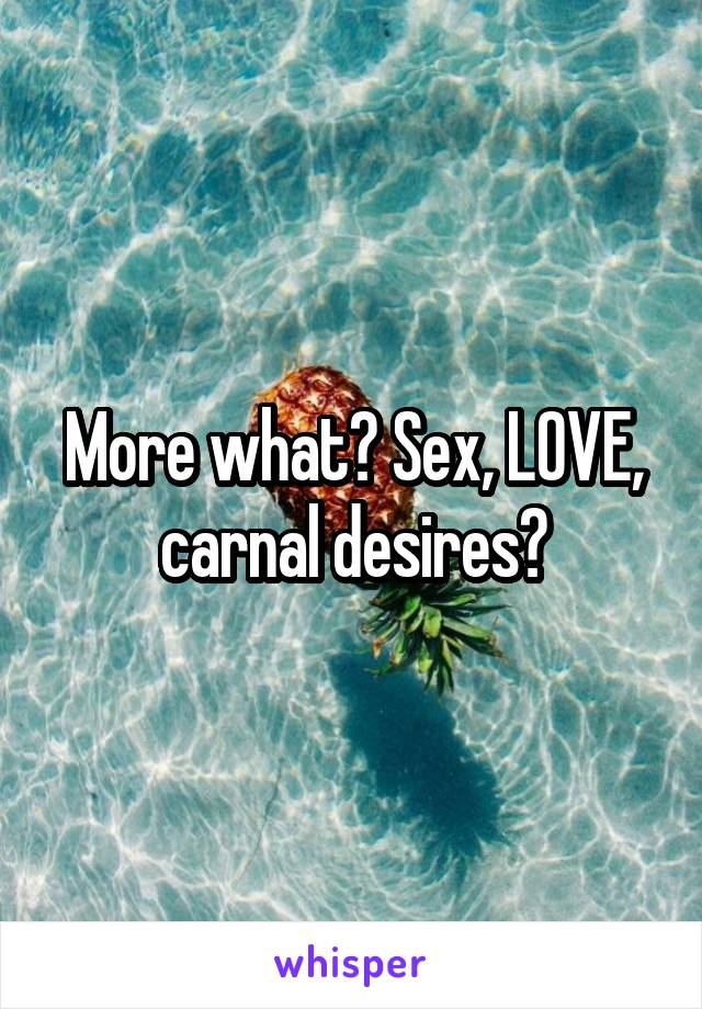 More what? Sex, LOVE, carnal desires?