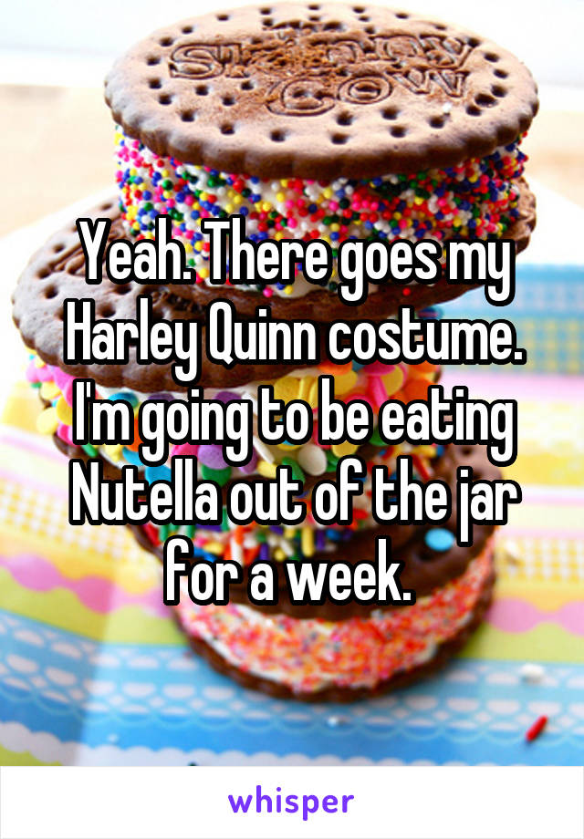 Yeah. There goes my Harley Quinn costume. I'm going to be eating Nutella out of the jar for a week. 