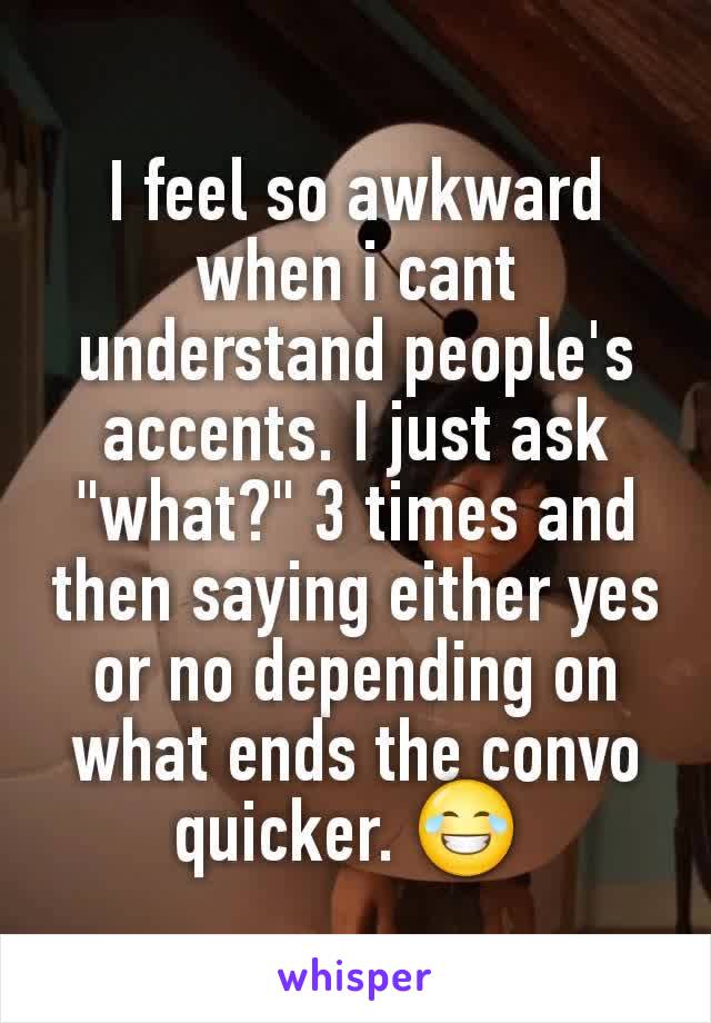 I feel so awkward when i cant understand people's accents. I just ask "what?" 3 times and then saying either yes or no depending on what ends the convo quicker. 😂 