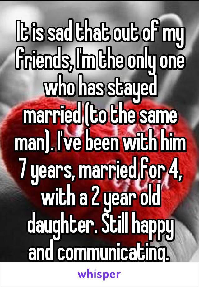 It is sad that out of my friends, I'm the only one who has stayed married (to the same man). I've been with him 7 years, married for 4, with a 2 year old daughter. Still happy and communicating. 