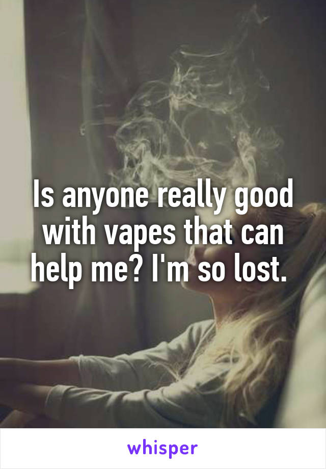 Is anyone really good with vapes that can help me? I'm so lost. 