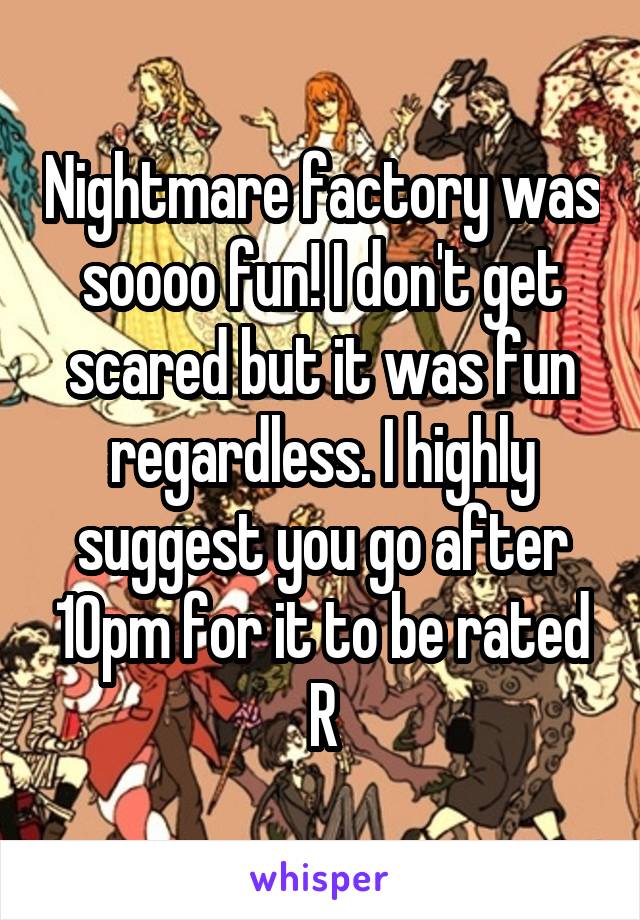 Nightmare factory was soooo fun! I don't get scared but it was fun regardless. I highly suggest you go after 10pm for it to be rated R