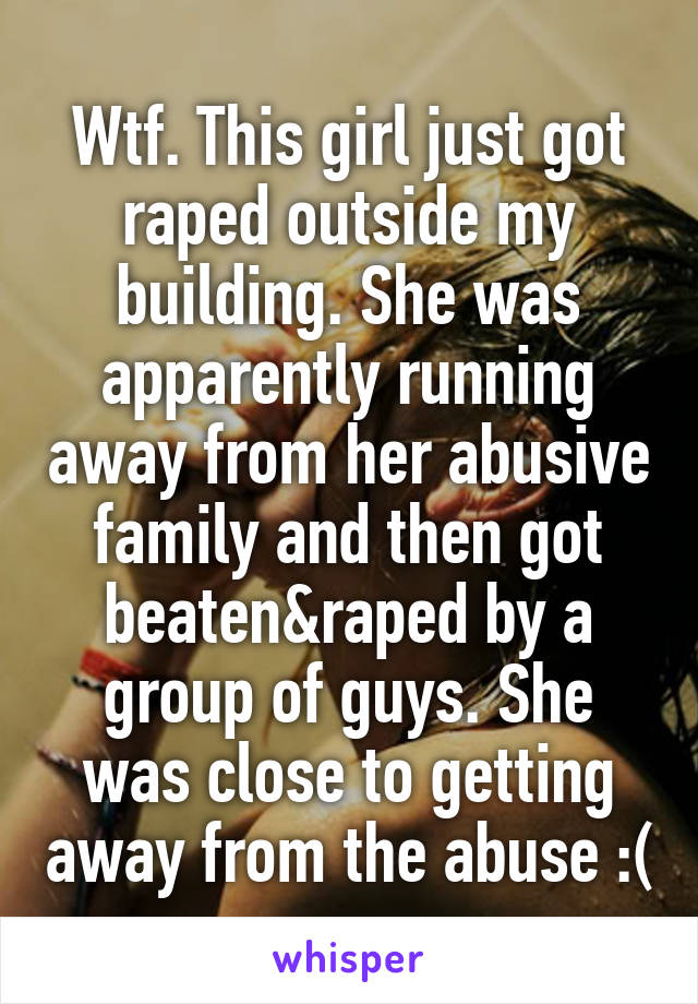 Wtf. This girl just got raped outside my building. She was apparently running away from her abusive family and then got beaten&raped by a group of guys. She was close to getting away from the abuse :(