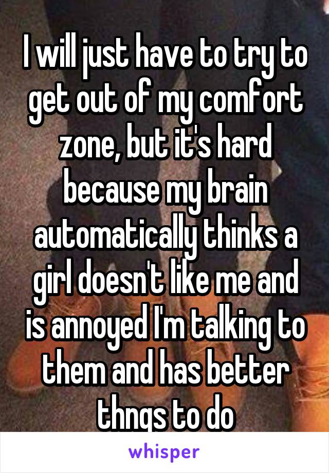 I will just have to try to get out of my comfort zone, but it's hard because my brain automatically thinks a girl doesn't like me and is annoyed I'm talking to them and has better thngs to do