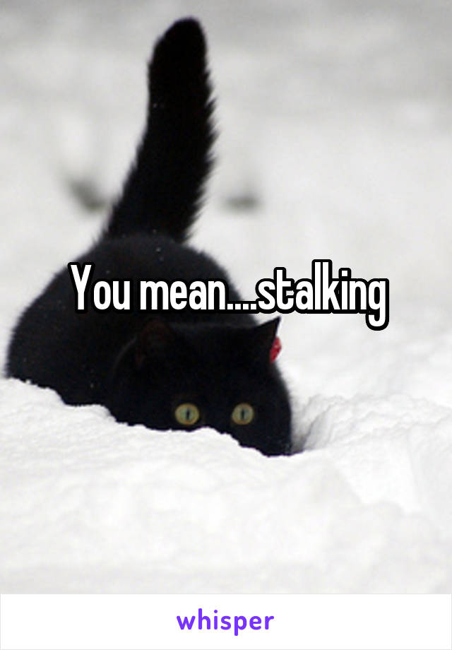 You mean....stalking
