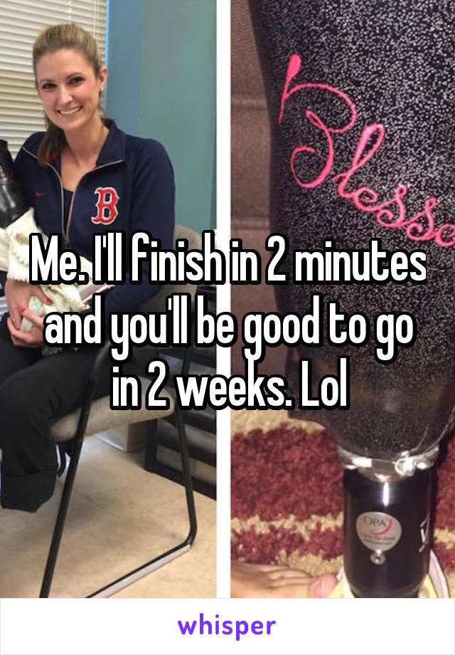 Me. I'll finish in 2 minutes and you'll be good to go in 2 weeks. Lol