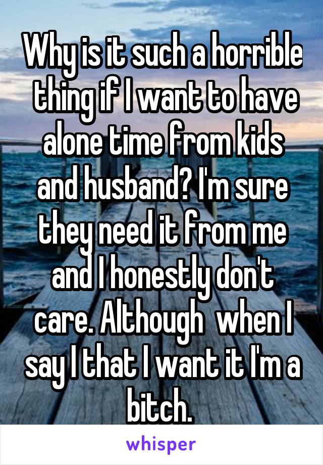 Why is it such a horrible  thing if I want to have alone time from kids and husband? I'm sure they need it from me and I honestly don't care. Although  when I say I that I want it I'm a bitch. 