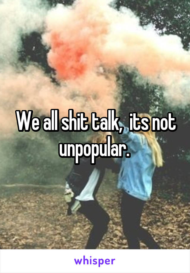 We all shit talk,  its not unpopular. 
