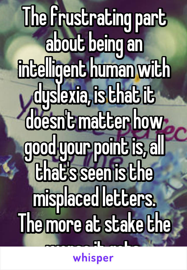 The frustrating part about being an intelligent human with dyslexia, is that it doesn't matter how good your point is, all that's seen is the misplaced letters.
The more at stake the worse it gets.
