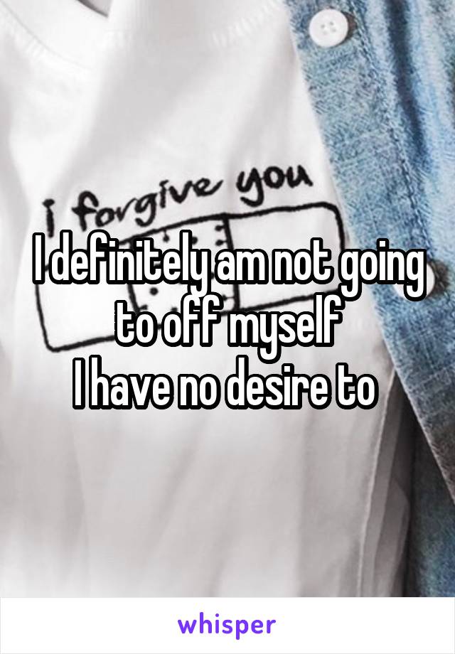 I definitely am not going to off myself
I have no desire to 