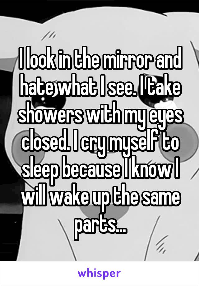 I look in the mirror and hate what I see. I take showers with my eyes closed. I cry myself to sleep because I know I will wake up the same parts...