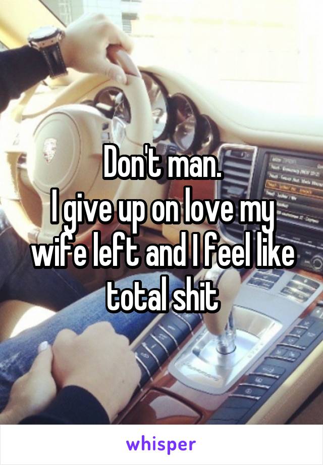 Don't man.
I give up on love my wife left and I feel like total shit