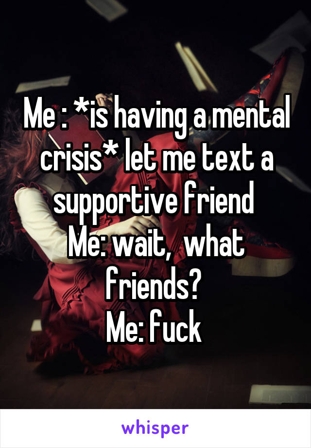 Me : *is having a mental crisis* let me text a supportive friend 
Me: wait,  what friends? 
Me: fuck 