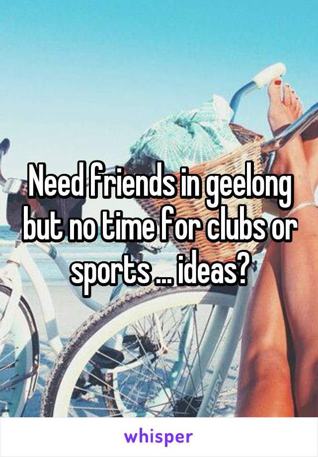 Need friends in geelong but no time for clubs or sports ... ideas?