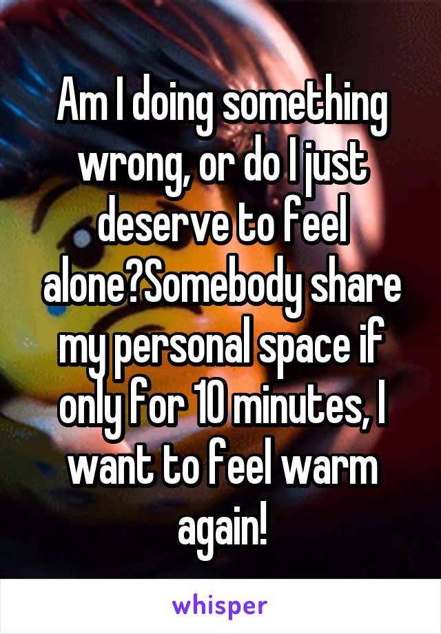 Am I doing something wrong, or do I just deserve to feel alone?Somebody share my personal space if only for 10 minutes, I want to feel warm again!