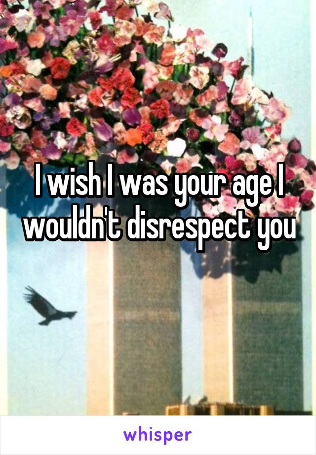 I wish I was your age I wouldn't disrespect you 
