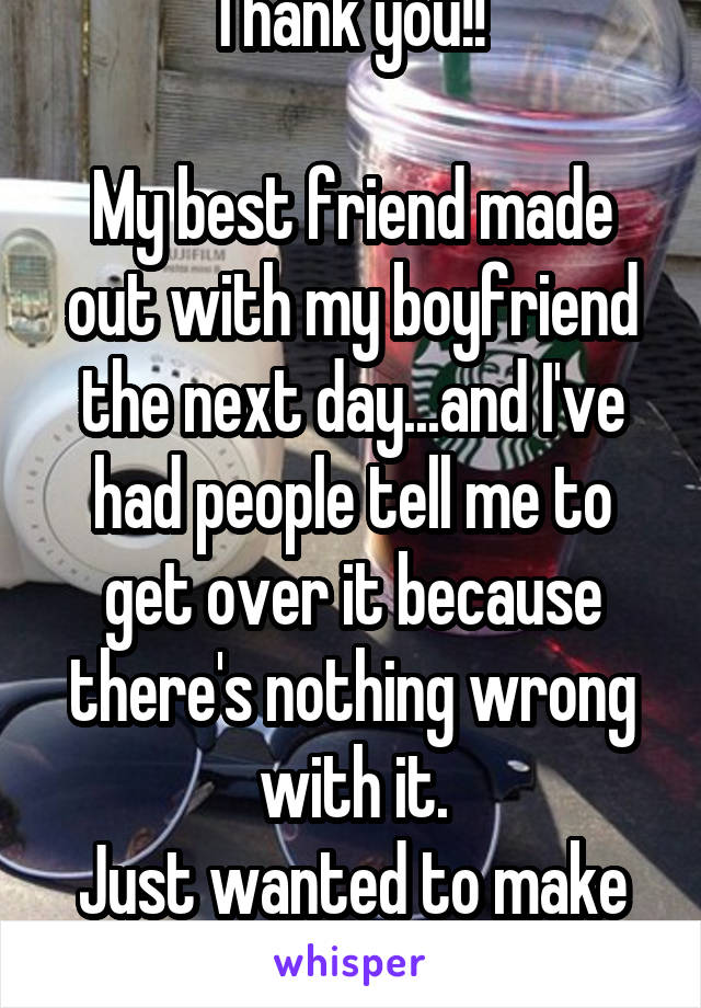 Thank you!! 

My best friend made out with my boyfriend the next day...and I've had people tell me to get over it because there's nothing wrong with it.
Just wanted to make sure I wasn't crazy