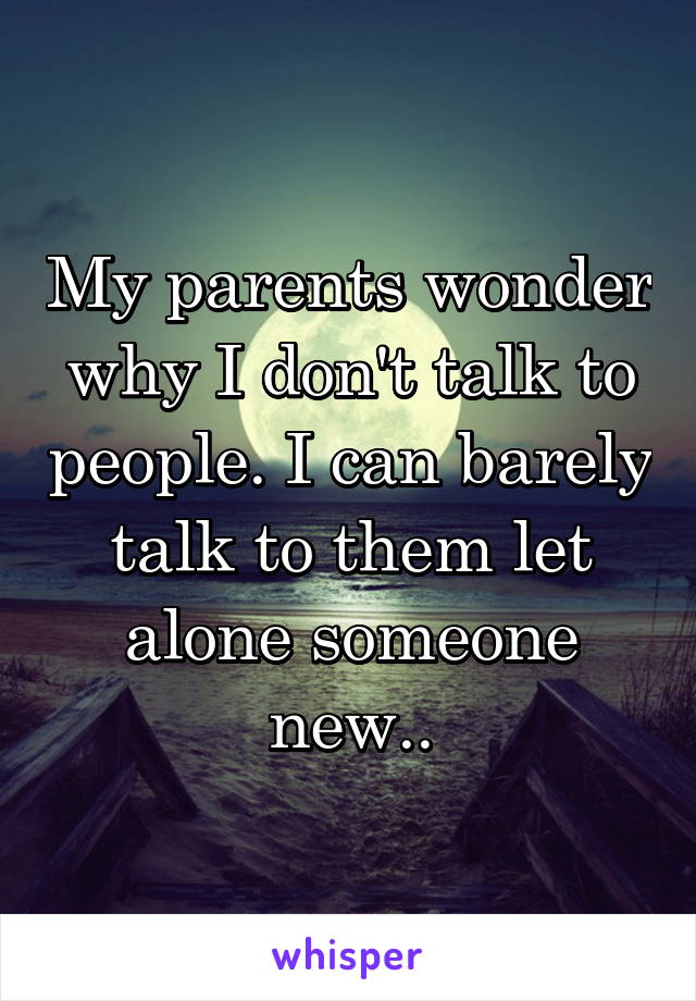 My parents wonder why I don't talk to people. I can barely talk to them let alone someone new..