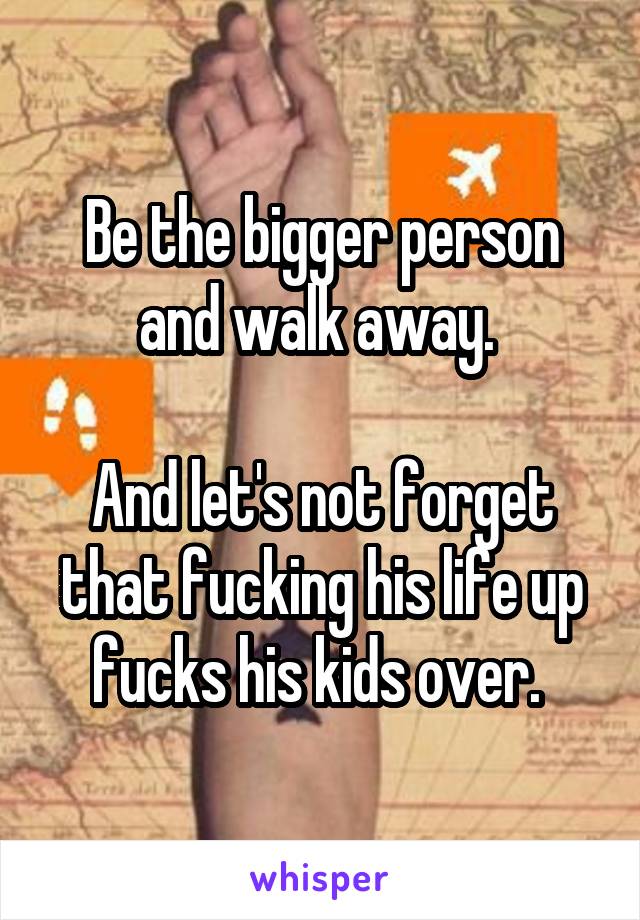 Be the bigger person and walk away. 

And let's not forget that fucking his life up fucks his kids over. 