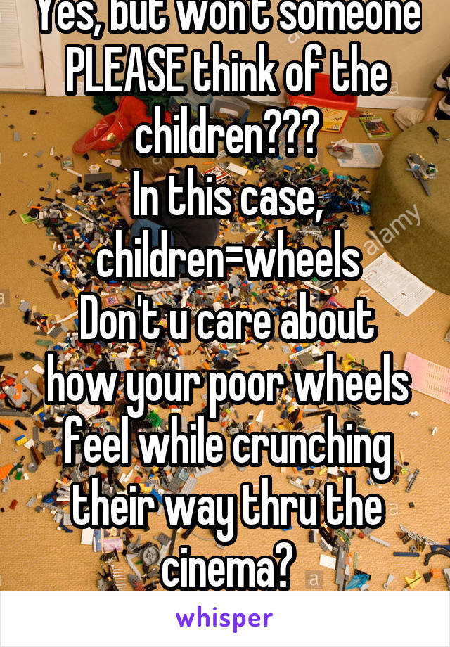 Yes, but won't someone PLEASE think of the children???
In this case, children=wheels
Don't u care about how your poor wheels feel while crunching their way thru the cinema?
Soo many poky pieces...