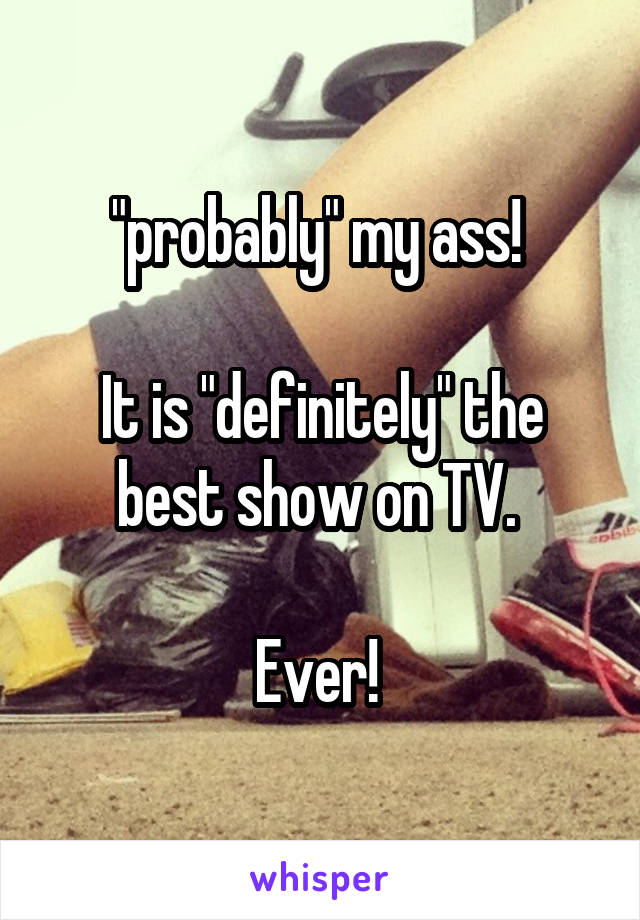 "probably" my ass! 

It is "definitely" the best show on TV. 

Ever! 