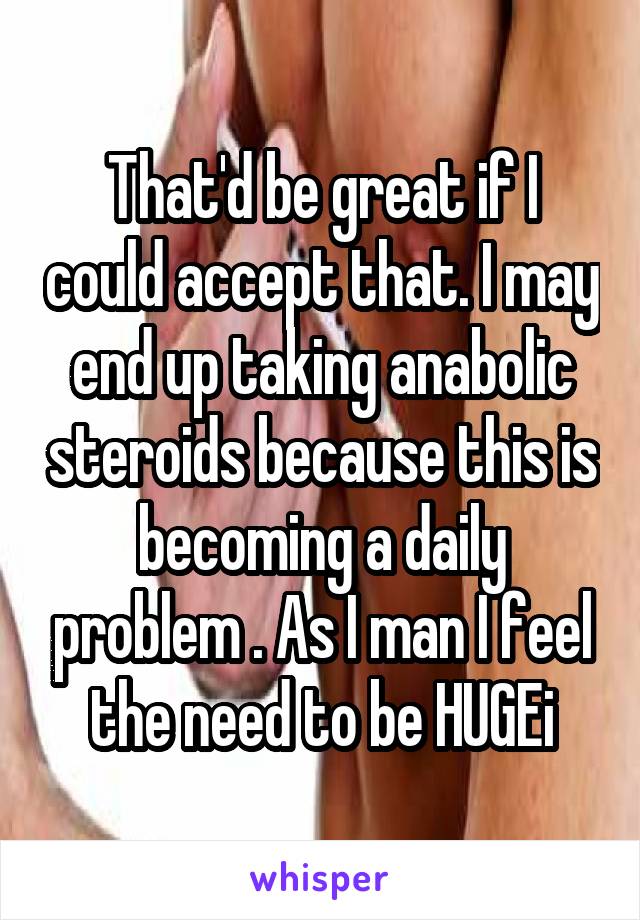 That'd be great if I could accept that. I may end up taking anabolic steroids because this is becoming a daily problem . As I man I feel the need to be HUGEi