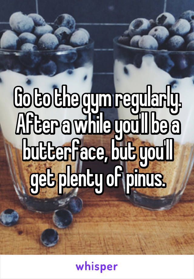 Go to the gym regularly. After a while you'll be a butterface, but you'll get plenty of pinus.