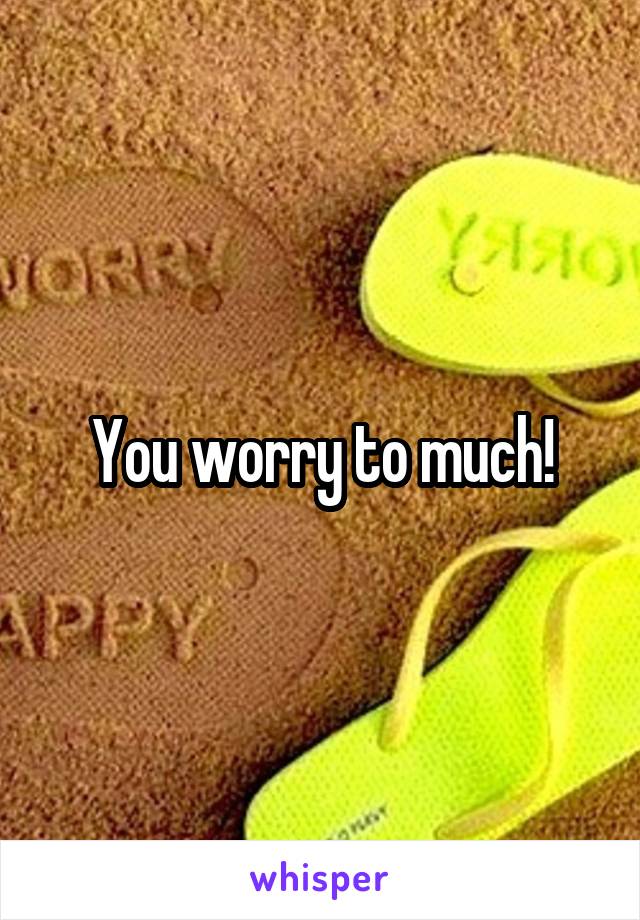 You worry to much!