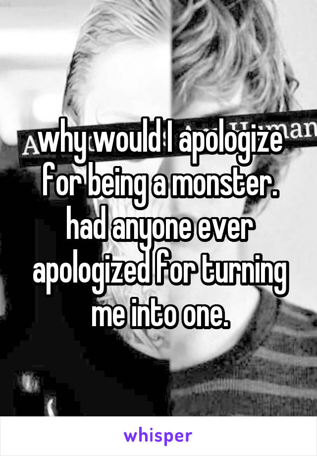 why would I apologize for being a monster.
had anyone ever apologized for turning me into one.