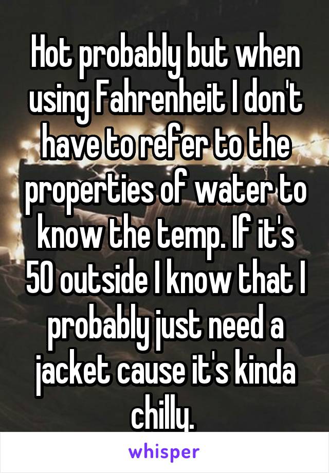 Hot probably but when using Fahrenheit I don't have to refer to the properties of water to know the temp. If it's 50 outside I know that I probably just need a jacket cause it's kinda chilly. 