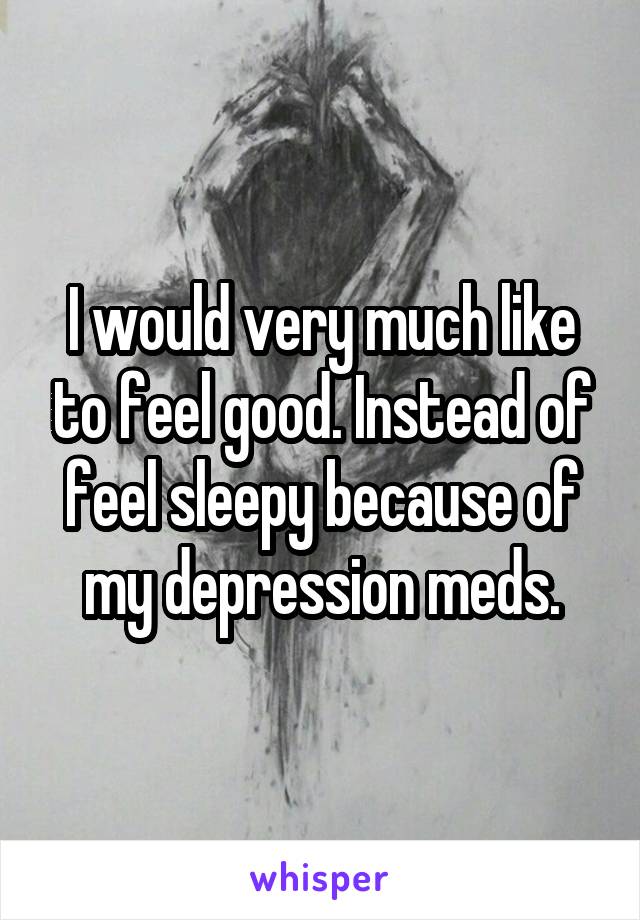 I would very much like to feel good. Instead of feel sleepy because of my depression meds.