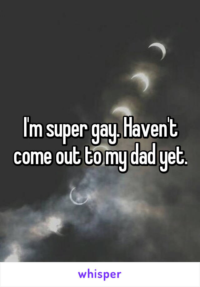 I'm super gay. Haven't come out to my dad yet.